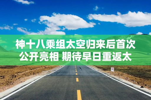 神十八乘组太空归来后首次公开亮相 期待早日重返太空
