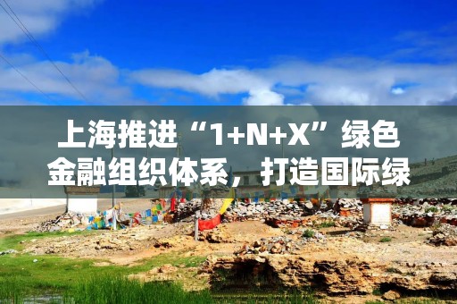 上海推进“1+N+X”绿色金融组织体系，打造国际绿色金融枢纽