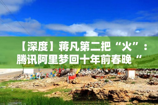 【深度】蒋凡第二把“火”：腾讯阿里梦回十年前春晚“红包”大战