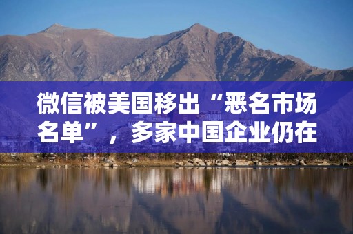 微信被美国移出“恶名市场名单”，多家中国企业仍在列