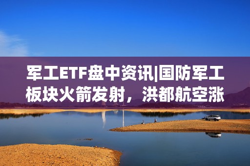 军工ETF盘中资讯|国防军工板块火箭发射，洪都航空涨停，中航沈飞涨超6%！国防军工ETF（512810）直线冲高2%！