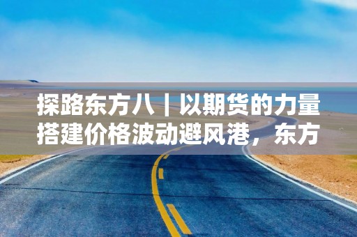 探路东方八｜以期货的力量搭建价格波动避风港，东方证券为乡村振兴“解忧”