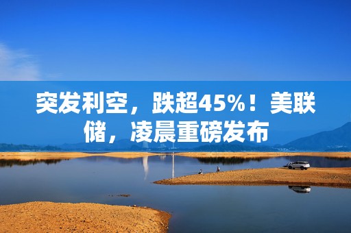 突发利空，跌超45%！美联储，凌晨重磅发布