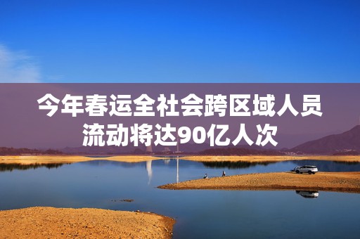 今年春运全社会跨区域人员流动将达90亿人次