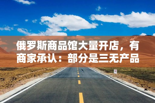 俄罗斯商品馆大量开店，有商家承认：部分是三无产品！国产货“包装”成进口，产品标签让人傻眼……上海出手了：个别店铺被停业，立案调查