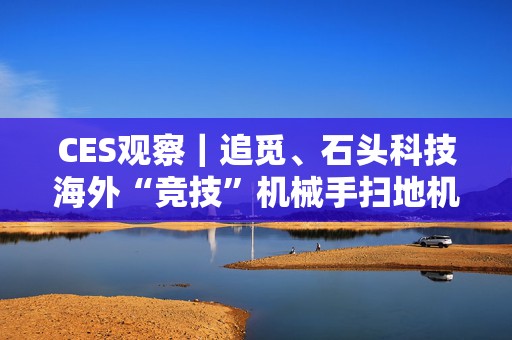 CES观察｜追觅、石头科技海外“竞技”机械手扫地机：争夺“全球首创”，场景落地难题何解？