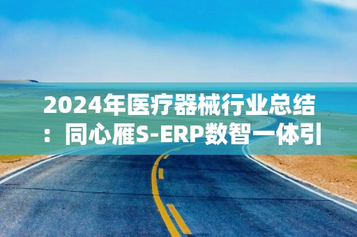 2024年医疗器械行业总结：同心雁S-ERP数智一体引领企业创新发展