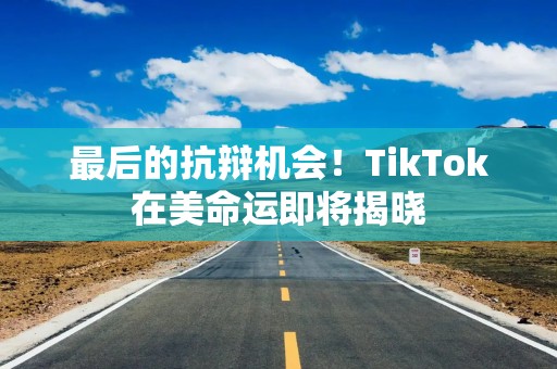最后的抗辩机会！TikTok在美命运即将揭晓