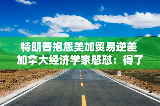 特朗普抱怨美加贸易逆差 加拿大经济学家怒怼：得了便宜还卖乖！