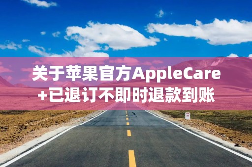 关于苹果官方AppleCare+已退订不即时退款到账
