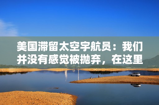美国滞留太空宇航员：我们并没有感觉被抛弃，在这里工作是一种乐趣