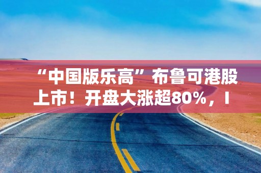 “中国版乐高”布鲁可港股上市！开盘大涨超80%，IP持续性如何？