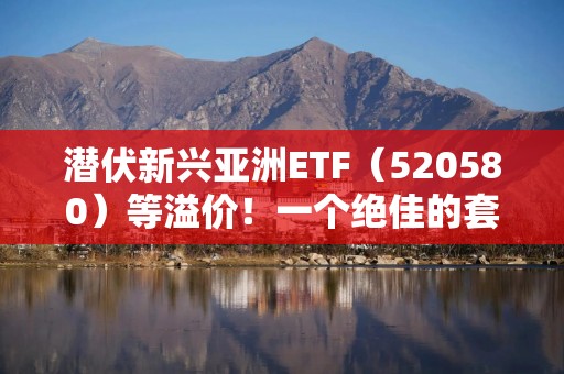 潜伏新兴亚洲ETF（520580）等溢价！一个绝佳的套利机会！