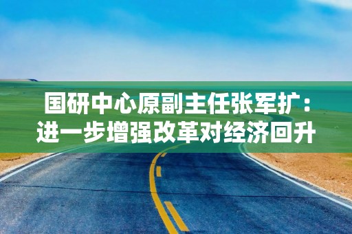 国研中心原副主任张军扩：进一步增强改革对经济回升的支撑作用