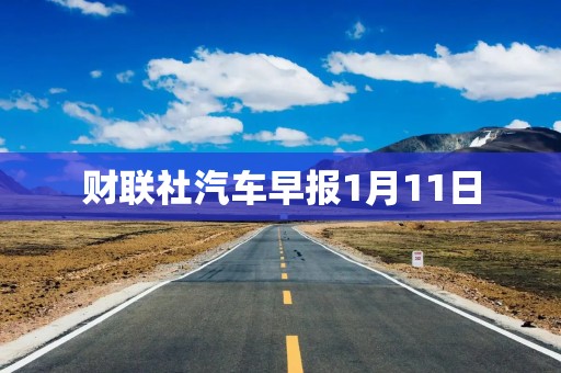 财联社汽车早报1月11日