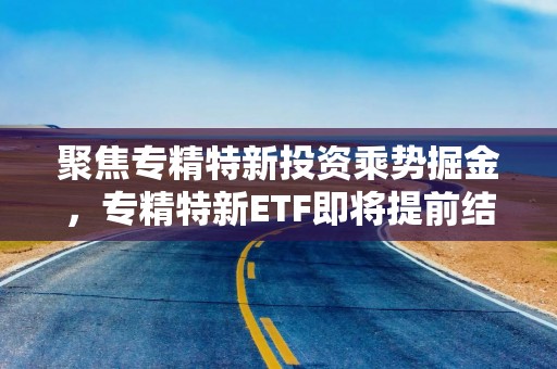 聚焦专精特新投资乘势掘金，专精特新ETF即将提前结束募集