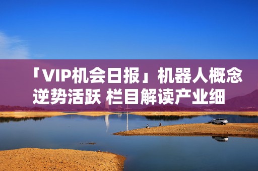 「VIP机会日报」机器人概念逆势活跃 栏目解读产业细分环节 焦点公司大涨超14%