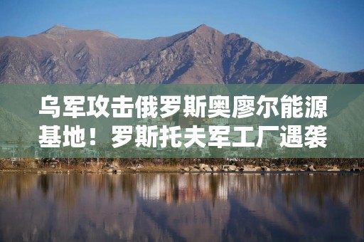 乌军攻击俄罗斯奥廖尔能源基地！罗斯托夫军工厂遇袭