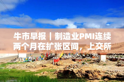 牛市早报｜制造业PMI连续两个月在扩张区间，上交所召开座谈会