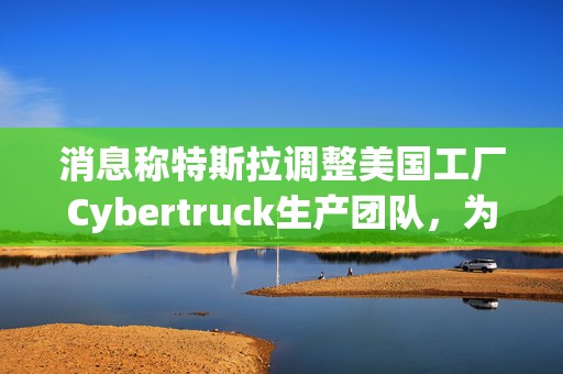 消息称特斯拉调整美国工厂Cybertruck生产团队，为Model Y让路