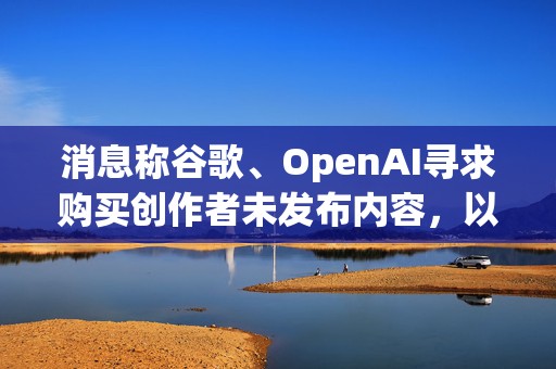 消息称谷歌、OpenAI寻求购买创作者未发布内容，以训练AI模型