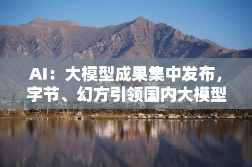 AI：大模型成果集中发布，字节、幻方引领国内大模型新进程