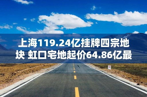 上海119.24亿挂牌四宗地块 虹口宅地起价64.86亿最高
