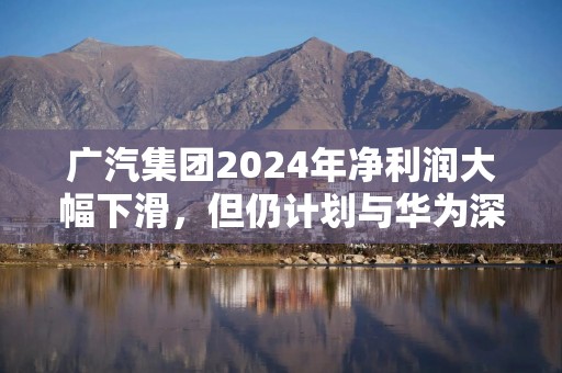 广汽集团2024年净利润大幅下滑，但仍计划与华为深度合作打造新车品牌