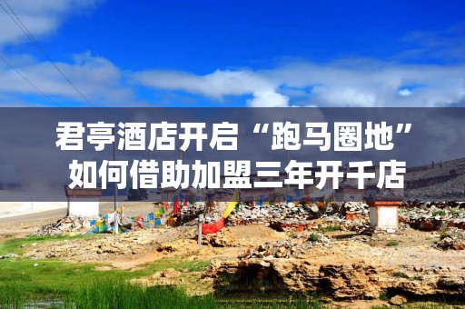 君亭酒店开启“跑马圈地” 如何借助加盟三年开千店？