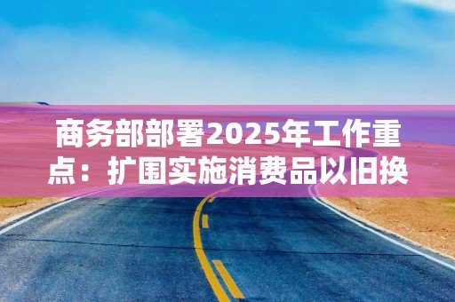 商务部部署2025年工作重点：扩围实施消费品以旧换新等