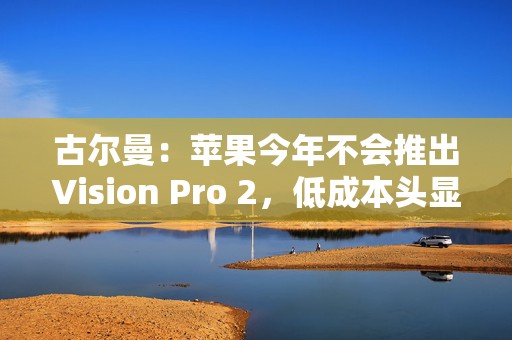 古尔曼：苹果今年不会推出Vision Pro 2，低成本头显“加速推进”
