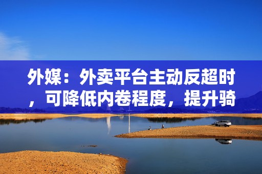 外媒：外卖平台主动反超时，可降低内卷程度，提升骑手工资