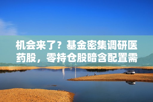 机会来了？基金密集调研医药股，零持仓股暗含配置需求