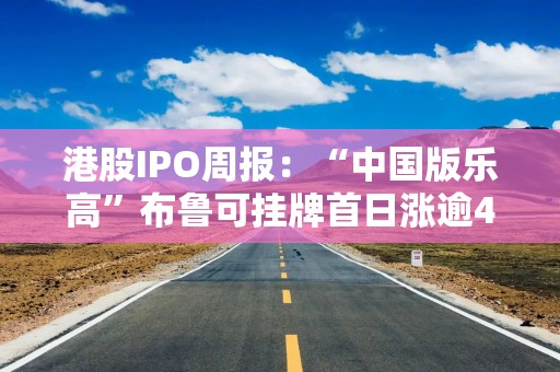 港股IPO周报：“中国版乐高”布鲁可挂牌首日涨逾40% 两家A股生物医药巨头递表