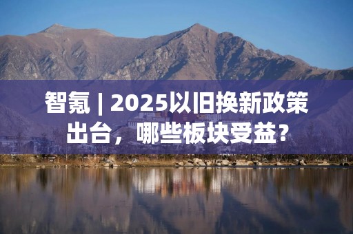 智氪 | 2025以旧换新政策出台，哪些板块受益？