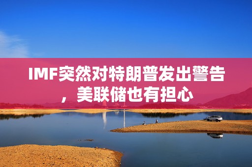 IMF突然对特朗普发出警告，美联储也有担心