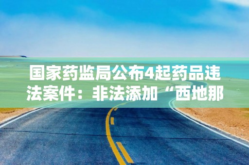 国家药监局公布4起药品违法案件：非法添加“西地那非”、非法渠道购进荆防颗粒等