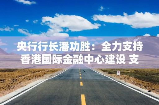 央行行长潘功胜：全力支持香港国际金融中心建设 支持两地居民实时办理跨境汇款