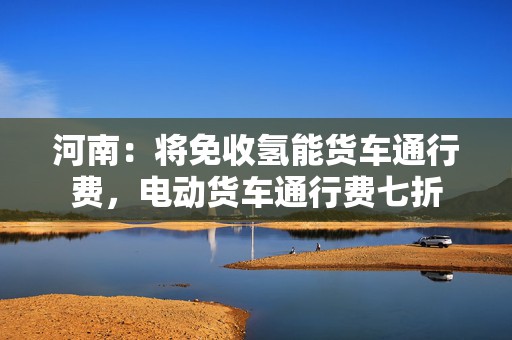 河南：将免收氢能货车通行费，电动货车通行费七折