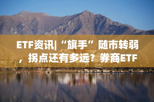 ETF资讯|“旗手”随市转弱，拐点还有多远？券商ETF（512000）基金经理发声：量能是主要掣肘，估值+增量资金催化春季躁动