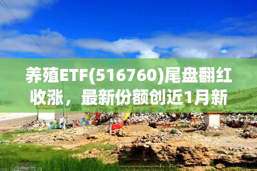 养殖ETF(516760)尾盘翻红收涨，最新份额创近1月新高，多措并举推动大豆全产业链高质量发展