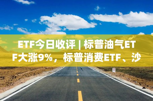 ETF今日收评 | 标普油气ETF大涨9%，标普消费ETF、沙特ETF跌停