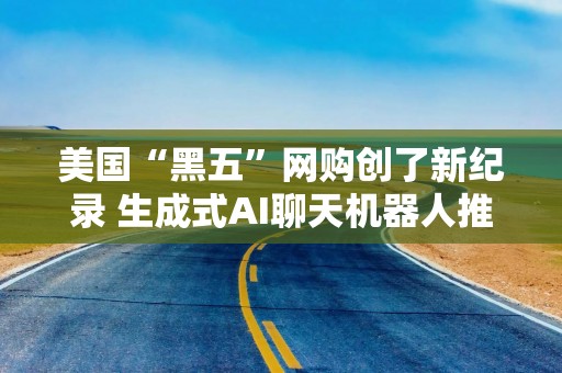 美国“黑五”网购创了新纪录 生成式AI聊天机器人推动零售网站流量激增