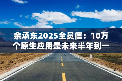 余承东2025全员信：10万个原生应用是未来半年到一年的关键目标