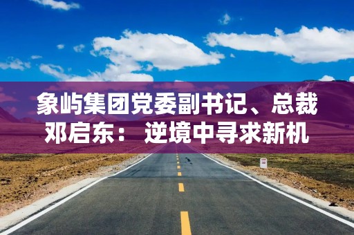 象屿集团党委副书记、总裁邓启东： 逆境中寻求新机遇 筑牢供应链产业“护城河”