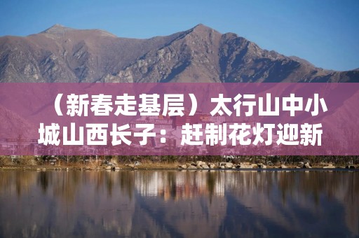 （新春走基层）太行山中小城山西长子：赶制花灯迎新年