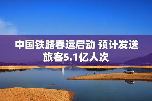 中国铁路春运启动 预计发送旅客5.1亿人次