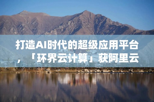 打造AI时代的超级应用平台，「环界云计算」获阿里云战略投资 | 36氪首发