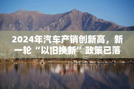 2024年汽车产销创新高，新一轮“以旧换新”政策已落地