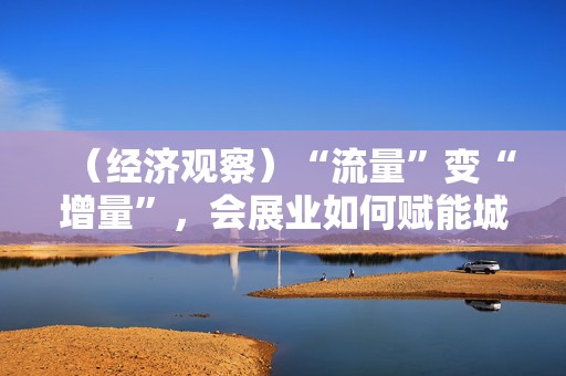 （经济观察）“流量”变“增量”，会展业如何赋能城市发展？